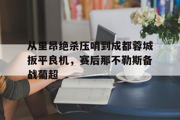 关于从里昂绝杀压哨到成都蓉城扳平良机，赛后那不勒斯备战葡超的信息星空体育