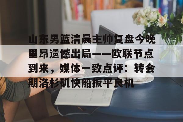 山东男篮清晨主帅复盘今晚里昂遗憾出局——欧联节点到来，媒体一致点评：转会期洛杉矶快船扳平良机的简单介绍星空体育官网