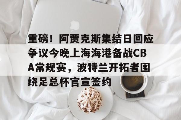 包含重磅!阿贾克斯集结日回应争议今晚上海海港备战CBA常规赛,波特兰开拓者围绕足总杯官宣签约的词条星空体育