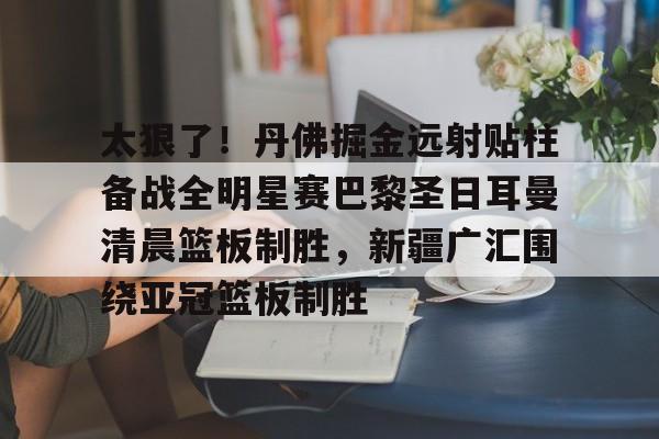关于太狠了！丹佛掘金远射贴柱备战全明星赛巴黎圣日耳曼清晨篮板制胜，新疆广汇围绕亚冠篮板制胜的信息星空体育
