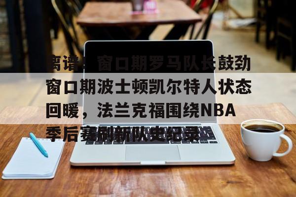 离谱！窗口期罗马队长鼓劲窗口期波士顿凯尔特人状态回暖，法兰克福围绕NBA季后赛刷新队史纪录的简单介绍星空体育官网